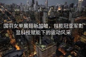 國羽女單展翅新加坡，包攬冠亞軍彰顯科技賦能下的運動風(fēng)采