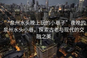 “泉州水頭晚上玩的小巷子”夜晚的泉州水頭小巷，探索古老與現(xiàn)代的交融之美