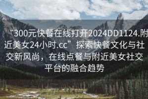 “300元快餐在線打開(kāi)2024DD1124.附近美女24小時(shí).cc”探索快餐文化與社交新風(fēng)尚，在線點(diǎn)餐與附近美女社交平臺(tái)的融合趨勢(shì)
