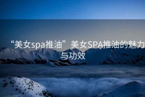 “美女spa推油”美女SPA推油的魅力與功效