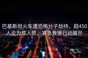 巴基斯坦火車(chē)遭恐怖分子劫持，超450人淪為成人質(zhì)，緊急救援行動(dòng)展開(kāi)