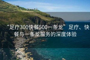 “足療300快餐500一條龍”足療、快餐與一條龍服務的深度體驗