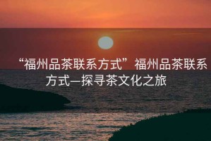 “福州品茶聯(lián)系方式”福州品茶聯(lián)系方式—探尋茶文化之旅