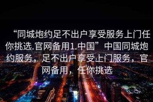 “同城炮約足不出戶享受服務(wù)上門(mén)任你挑選.官網(wǎng)備用1.中國(guó)”中國(guó)同城炮約服務(wù)，足不出戶享受上門(mén)服務(wù)，官網(wǎng)備用，任你挑選