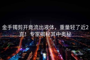 金手鐲剪開竟流出液體，重量輕了近2克！專家揭秘其中奧秘