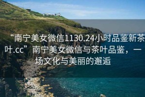 “南寧美女微信1130.24小時品鑒新茶葉.cc”南寧美女微信與茶葉品鑒，一場文化與美麗的邂逅