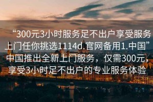 “300元3小時服務(wù)足不出戶享受服務(wù)上門任你挑選1114d.官網(wǎng)備用1.中國”中國推出全新上門服務(wù)，僅需300元，享受3小時足不出戶的專業(yè)服務(wù)體驗