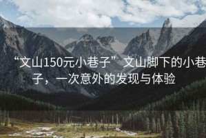 “文山150元小巷子”文山腳下的小巷子，一次意外的發(fā)現(xiàn)與體驗