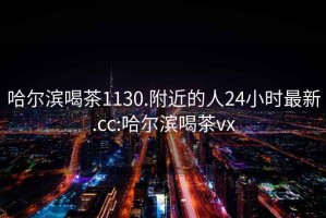 哈爾濱喝茶1130.附近的人24小時(shí)最新.cc:哈爾濱喝茶vx