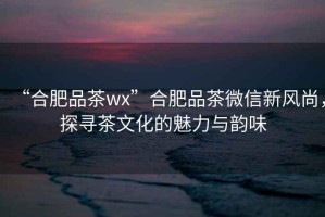 “合肥品茶wx”合肥品茶微信新風(fēng)尚，探尋茶文化的魅力與韻味