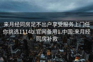 來月經(jīng)同房足不出戶享受服務(wù)上門任你挑選1114b.官網(wǎng)備用1.中國:來月經(jīng)同房補(bǔ)救