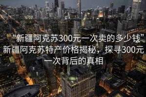 “新疆阿克蘇300元一次賣的多少錢”新疆阿克蘇特產(chǎn)價格揭秘，探尋300元一次背后的真相
