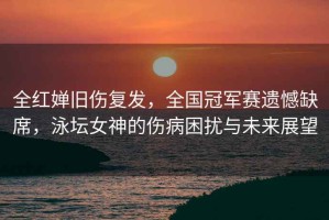 全紅嬋舊傷復發(fā)，全國冠軍賽遺憾缺席，泳壇女神的傷病困擾與未來展望