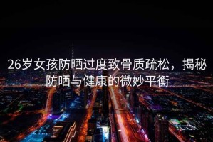 26歲女孩防曬過(guò)度致骨質(zhì)疏松，揭秘防曬與健康的微妙平衡