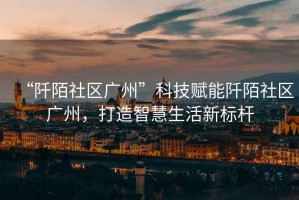 “阡陌社區(qū)廣州”科技賦能阡陌社區(qū)廣州，打造智慧生活新標(biāo)桿