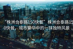 “株洲合泰路150快餐”株洲合泰路150快餐，城市繁華中的一抹獨(dú)特風(fēng)景