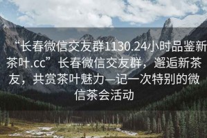 “長(zhǎng)春微信交友群1130.24小時(shí)品鑒新茶葉.cc”長(zhǎng)春微信交友群，邂逅新茶友，共賞茶葉魅力—記一次特別的微信茶會(huì)活動(dòng)