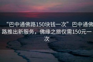 “巴中通佛路150塊錢一次”巴中通佛路推出新服務(wù)，佛緣之旅僅需150元一次