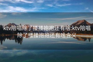 ktv陪唱除了摟摟抱抱還有啥:ktv陪唱除了摟摟抱抱還有啥含義