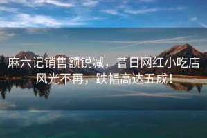 麻六記銷售額銳減，昔日網(wǎng)紅小吃店風(fēng)光不再，跌幅高達(dá)五成！
