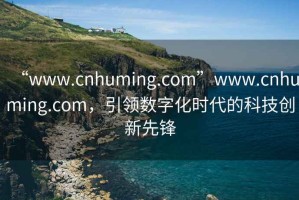 “www.cnhuming.com”www.cnhuming.com，引領(lǐng)數(shù)字化時(shí)代的科技創(chuàng)新先鋒
