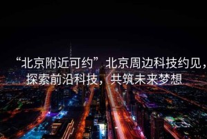 “北京附近可約”北京周邊科技約見，探索前沿科技，共筑未來夢想