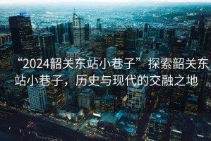 “2024韶關(guān)東站小巷子”探索韶關(guān)東站小巷子，歷史與現(xiàn)代的交融之地