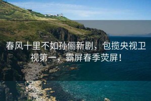 春風(fēng)十里不如孫儷新劇，包攬央視衛(wèi)視第一，霸屏春季熒屏！