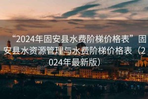 “2024年固安縣水費(fèi)階梯價(jià)格表”固安縣水資源管理與水費(fèi)階梯價(jià)格表（2024年最新版）