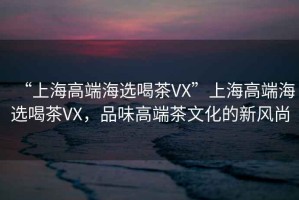 “上海高端海選喝茶VX”上海高端海選喝茶VX，品味高端茶文化的新風(fēng)尚