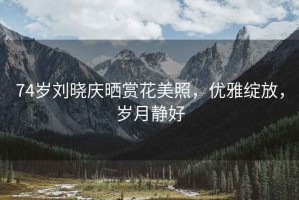 74歲劉曉慶曬賞花美照，優(yōu)雅綻放，歲月靜好