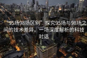 “95場98場區(qū)別”探究95場與98場之間的技術(shù)差異，一場深度解析的科技對話