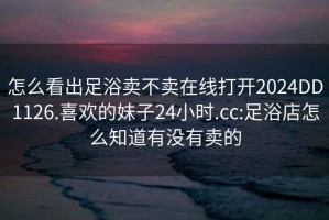 怎么看出足浴賣(mài)不賣(mài)在線(xiàn)打開(kāi)2024DD1126.喜歡的妹子24小時(shí).cc:足浴店怎么知道有沒(méi)有賣(mài)的