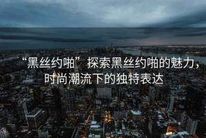 “黑絲約啪”探索黑絲約啪的魅力，時(shí)尚潮流下的獨(dú)特表達(dá)