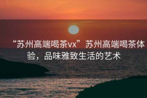 “蘇州高端喝茶vx”蘇州高端喝茶體驗，品味雅致生活的藝術