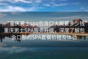 “重慶男士spa包含口大概要多少錢”重慶男士SPA服務(wù)升級(jí)，深度了解包含口部的SPA套餐價(jià)格及體驗(yàn)