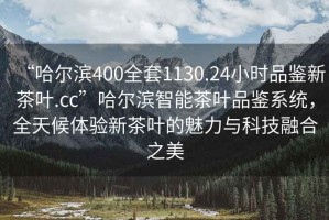 “哈爾濱400全套1130.24小時品鑒新茶葉.cc”哈爾濱智能茶葉品鑒系統(tǒng)，全天候體驗新茶葉的魅力與科技融合之美