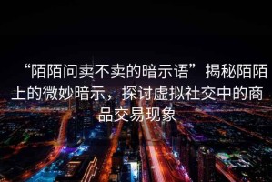 “陌陌問賣不賣的暗示語”揭秘陌陌上的微妙暗示，探討虛擬社交中的商品交易現(xiàn)象