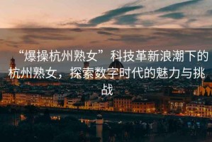 “爆操杭州熟女”科技革新浪潮下的杭州熟女，探索數(shù)字時代的魅力與挑戰(zhàn)