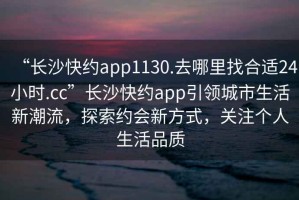 “長(zhǎng)沙快約app1130.去哪里找合適24小時(shí).cc”長(zhǎng)沙快約app引領(lǐng)城市生活新潮流，探索約會(huì)新方式，關(guān)注個(gè)人生活品質(zhì)