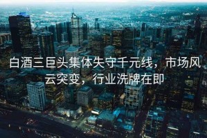 白酒三巨頭集體失守千元線，市場風云突變，行業(yè)洗牌在即