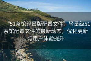 “51茶館輕量版配置文件”輕量級51茶館配置文件的最新動態(tài)，優(yōu)化更新與用戶體驗提升