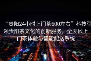 “貴陽24小時上門茶600左右”科技引領(lǐng)貴陽茶文化的創(chuàng)新服務(wù)，全天候上門茶體驗與智能配送系統(tǒng)