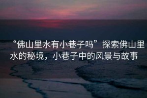 “佛山里水有小巷子嗎”探索佛山里水的秘境，小巷子中的風(fēng)景與故事