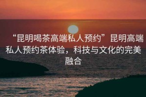 “昆明喝茶高端私人預(yù)約”昆明高端私人預(yù)約茶體驗(yàn)，科技與文化的完美融合