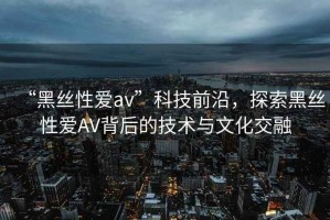 “黑絲性愛(ài)av”科技前沿，探索黑絲性愛(ài)AV背后的技術(shù)與文化交融