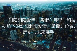 “瀏陽洞陽愛情一條街在哪里”科技視角下的瀏陽洞陽愛情一條街，位置、歷史與未來展望