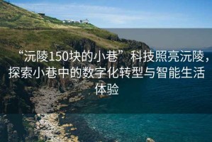 “沅陵150塊的小巷”科技照亮沅陵，探索小巷中的數(shù)字化轉(zhuǎn)型與智能生活體驗(yàn)