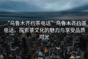 “烏魯木齊約茶電話”烏魯木齊約茶電話，探索茶文化的魅力與享受品質(zhì)時(shí)光
