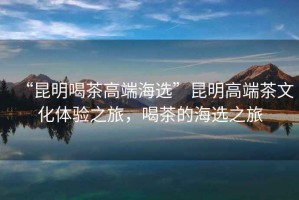 “昆明喝茶高端海選”昆明高端茶文化體驗(yàn)之旅，喝茶的海選之旅
